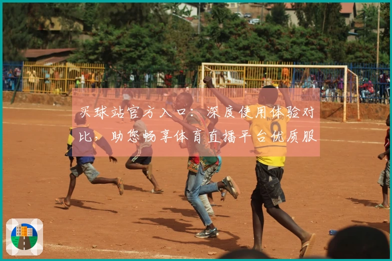 买球站官方入口：深度使用体验对比，助您畅享体育直播平台优质服务