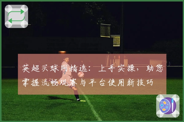 英超买球网精选：上手实操，助您掌握流畅观赛与平台使用新技巧