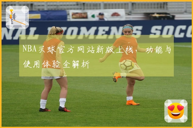 NBA买球官方网站新版上线，功能与使用体验全解析
