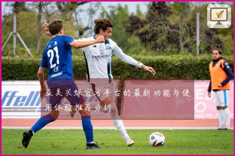 亚美买球官方平台的最新功能与使用体验推荐分析