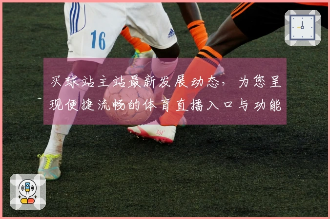 买球站主站最新发展动态，为您呈现便捷流畅的体育直播入口与功能体验