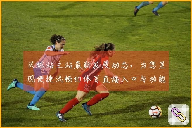 买球站主站最新发展动态，为您呈现便捷流畅的体育直播入口与功能体验
